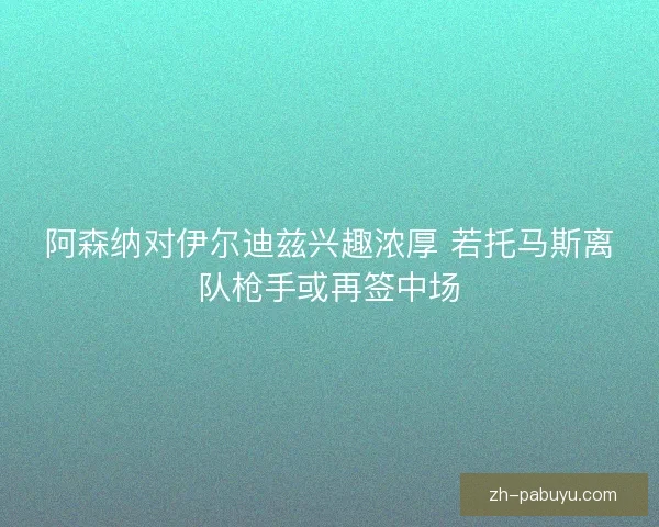阿森纳对伊尔迪兹兴趣浓厚 若托马斯离队枪手或再签中场 阿森纳对伊尔迪兹兴趣浓厚 若托马斯离队枪手或再签中场