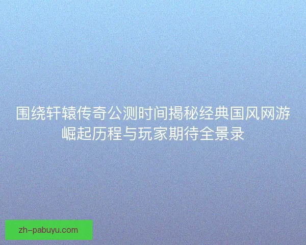 围绕轩辕传奇公测时间揭秘经典国风网游崛起历程与玩家期待全景录 围绕轩辕传奇公测时间揭秘经典国风网游崛起历程与玩家期待全景录