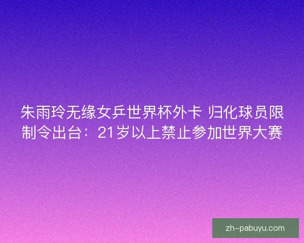 朱雨玲无缘女乒世界杯外卡 归化球员限制令出台:21岁以上禁止参加世界大赛 朱雨玲无缘女乒世界杯外卡 归化球员限制令出台:21岁以上禁止参加世界大赛