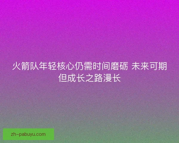 火箭队年轻核心仍需时间磨砺 未来可期但成长之路漫长 火箭队年轻核心仍需时间磨砺 未来可期但成长之路漫长