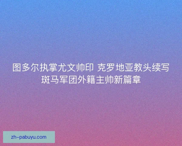 图多尔执掌尤文帅印 克罗地亚教头续写斑马军团外籍主帅新篇章