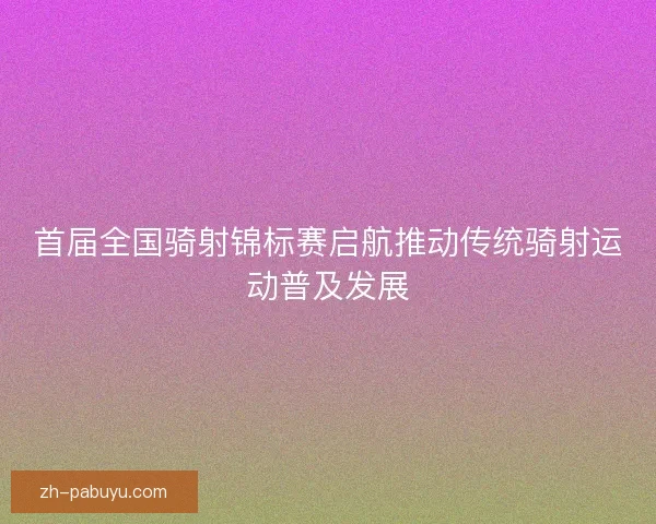 首届全国骑射锦标赛启航推动传统骑射运动普及发展