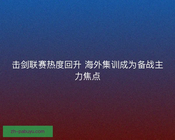 击剑联赛热度回升 海外集训成为备战主力焦点 击剑联赛热度回升 海外集训成为备战主力焦点