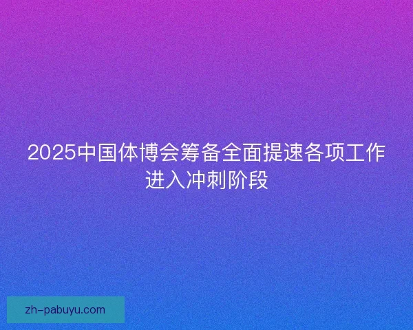 2025中国体博会筹备全面提速各项工作进入冲刺阶段