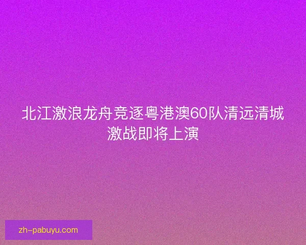 北江激浪龙舟竞逐粤港澳60队清远清城激战即将上演 北江激浪龙舟竞逐粤港澳60队清远清城激战即将上演